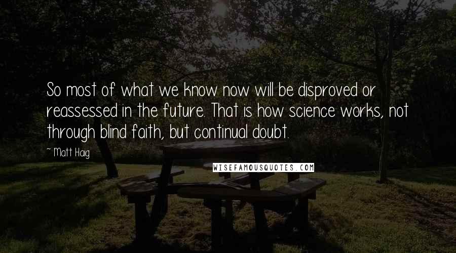 Matt Haig Quotes: So most of what we know now will be disproved or reassessed in the future. That is how science works, not through blind faith, but continual doubt.