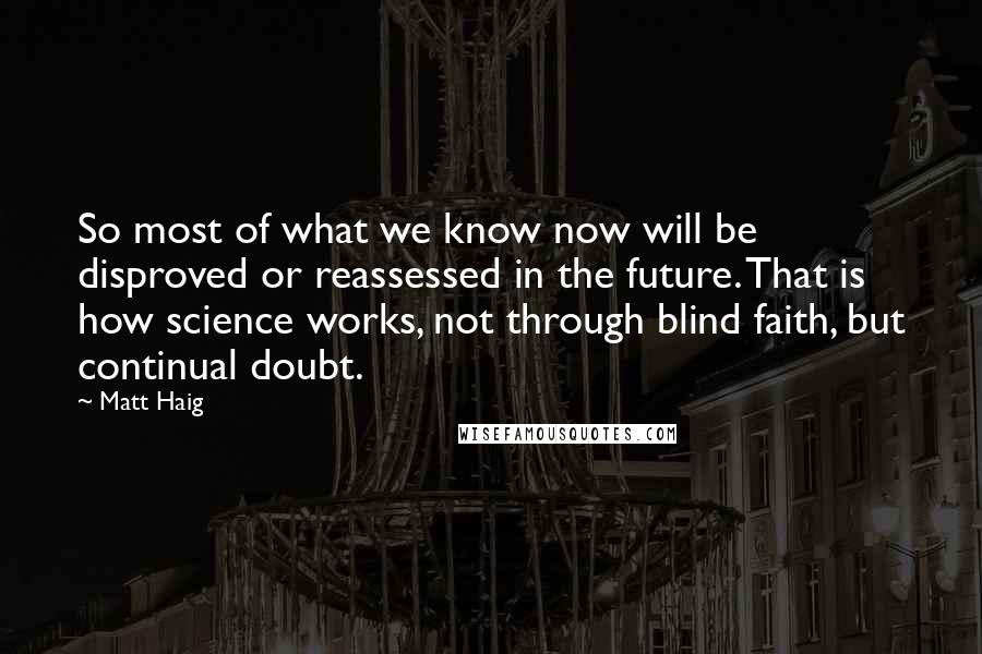 Matt Haig Quotes: So most of what we know now will be disproved or reassessed in the future. That is how science works, not through blind faith, but continual doubt.