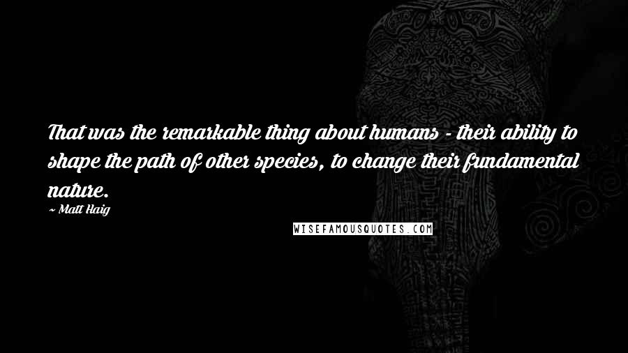 Matt Haig Quotes: That was the remarkable thing about humans - their ability to shape the path of other species, to change their fundamental nature.
