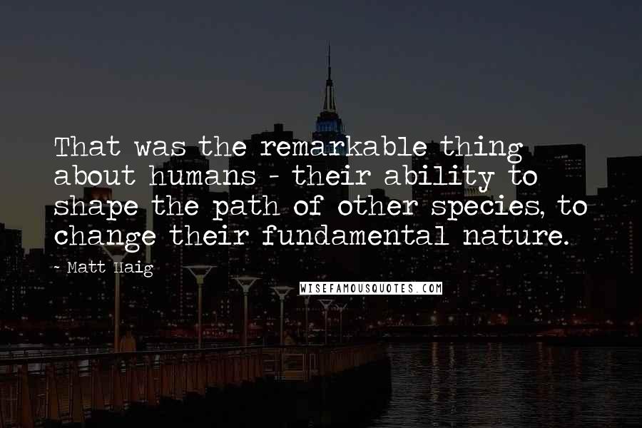 Matt Haig Quotes: That was the remarkable thing about humans - their ability to shape the path of other species, to change their fundamental nature.