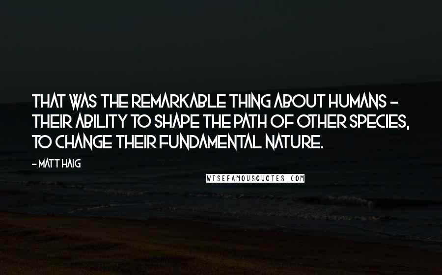 Matt Haig Quotes: That was the remarkable thing about humans - their ability to shape the path of other species, to change their fundamental nature.
