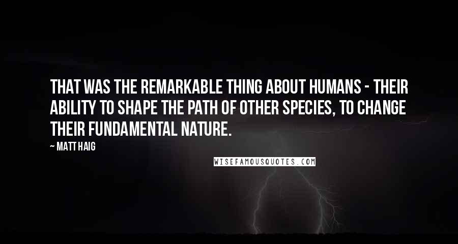 Matt Haig Quotes: That was the remarkable thing about humans - their ability to shape the path of other species, to change their fundamental nature.