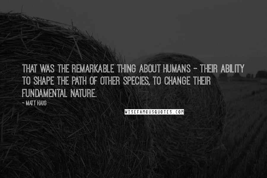 Matt Haig Quotes: That was the remarkable thing about humans - their ability to shape the path of other species, to change their fundamental nature.