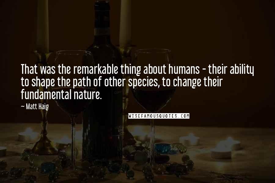 Matt Haig Quotes: That was the remarkable thing about humans - their ability to shape the path of other species, to change their fundamental nature.
