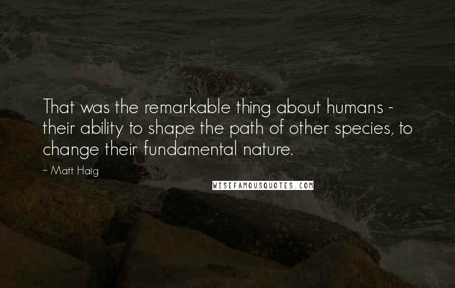 Matt Haig Quotes: That was the remarkable thing about humans - their ability to shape the path of other species, to change their fundamental nature.