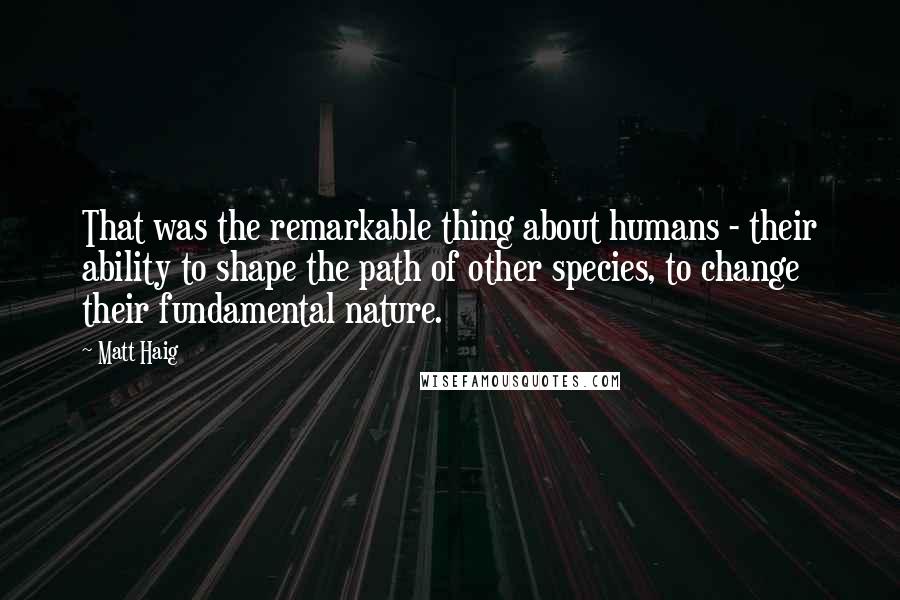 Matt Haig Quotes: That was the remarkable thing about humans - their ability to shape the path of other species, to change their fundamental nature.