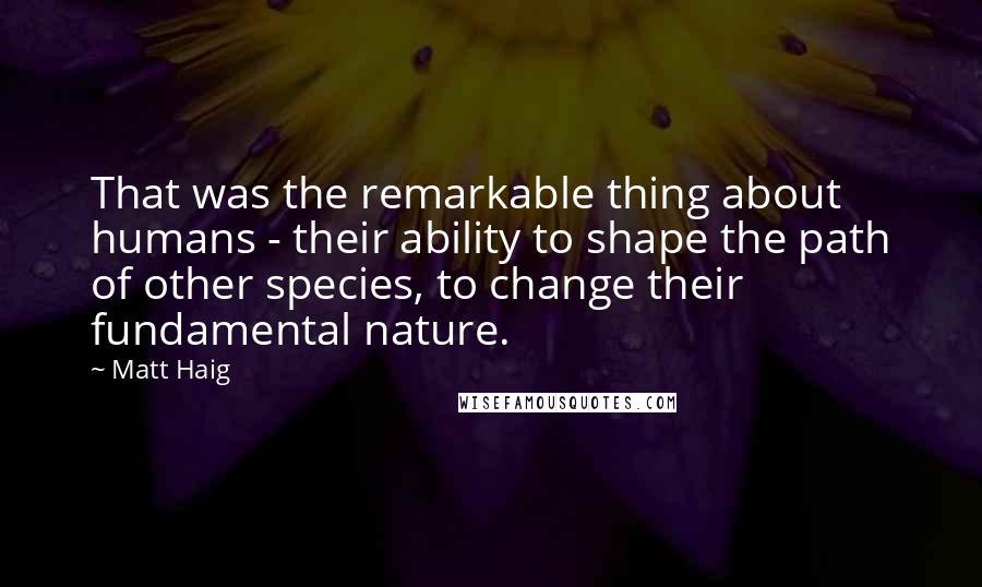 Matt Haig Quotes: That was the remarkable thing about humans - their ability to shape the path of other species, to change their fundamental nature.