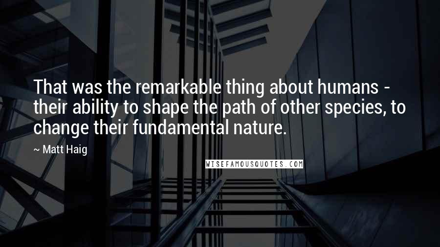 Matt Haig Quotes: That was the remarkable thing about humans - their ability to shape the path of other species, to change their fundamental nature.