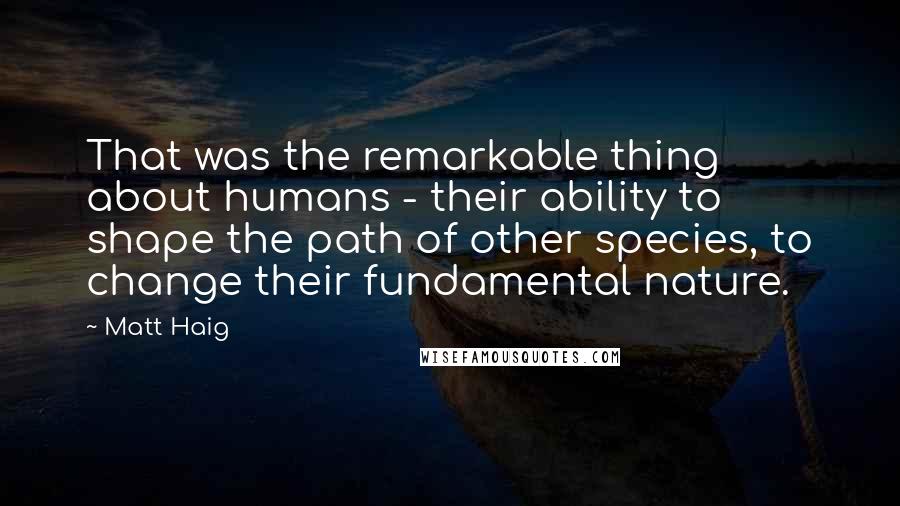 Matt Haig Quotes: That was the remarkable thing about humans - their ability to shape the path of other species, to change their fundamental nature.