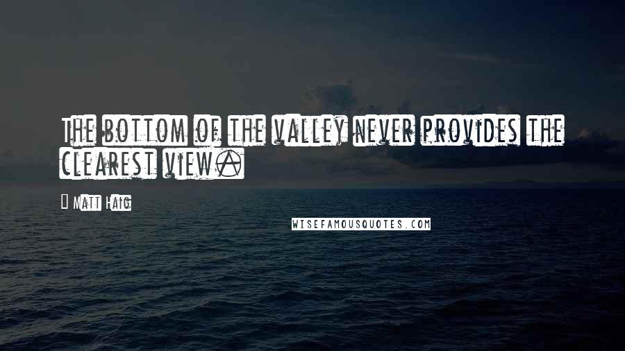 Matt Haig Quotes: The bottom of the valley never provides the clearest view.