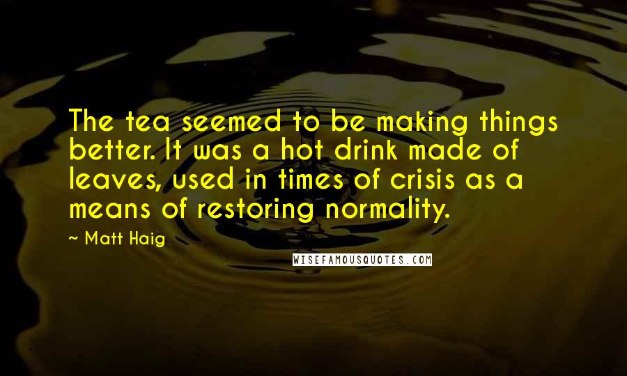 Matt Haig Quotes: The tea seemed to be making things better. It was a hot drink made of leaves, used in times of crisis as a means of restoring normality.