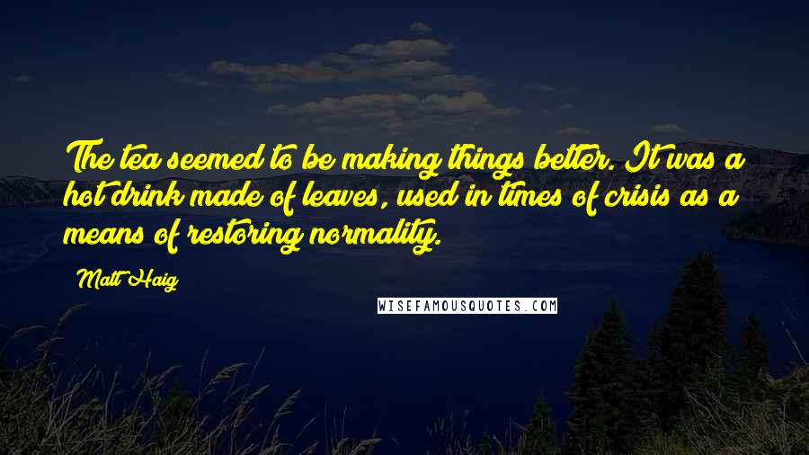 Matt Haig Quotes: The tea seemed to be making things better. It was a hot drink made of leaves, used in times of crisis as a means of restoring normality.