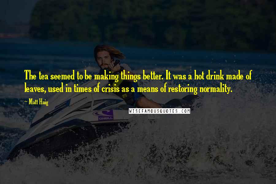 Matt Haig Quotes: The tea seemed to be making things better. It was a hot drink made of leaves, used in times of crisis as a means of restoring normality.