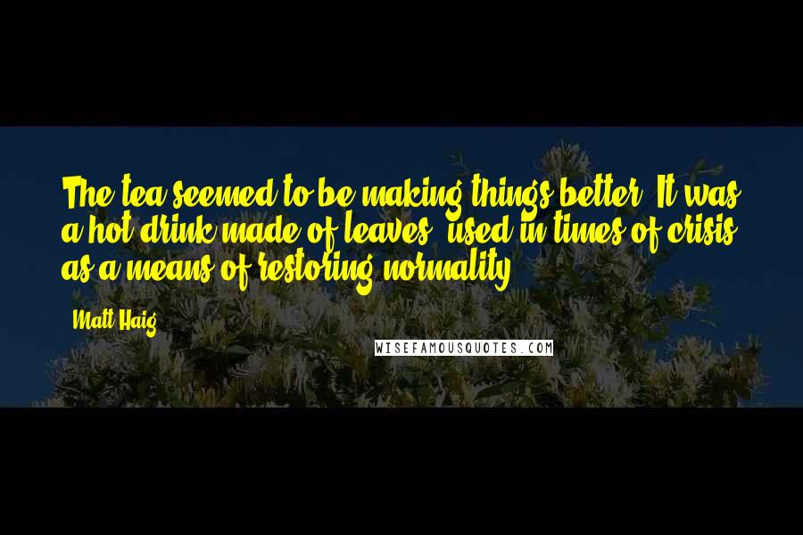 Matt Haig Quotes: The tea seemed to be making things better. It was a hot drink made of leaves, used in times of crisis as a means of restoring normality.