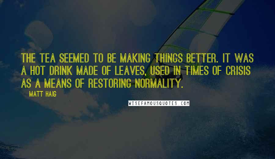 Matt Haig Quotes: The tea seemed to be making things better. It was a hot drink made of leaves, used in times of crisis as a means of restoring normality.