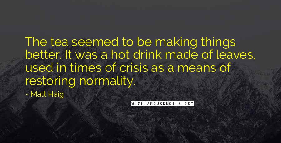 Matt Haig Quotes: The tea seemed to be making things better. It was a hot drink made of leaves, used in times of crisis as a means of restoring normality.