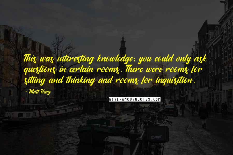 Matt Haig Quotes: This was interesting knowledge: you could only ask questions in certain rooms. There were rooms for sitting and thinking and rooms for inquisition.