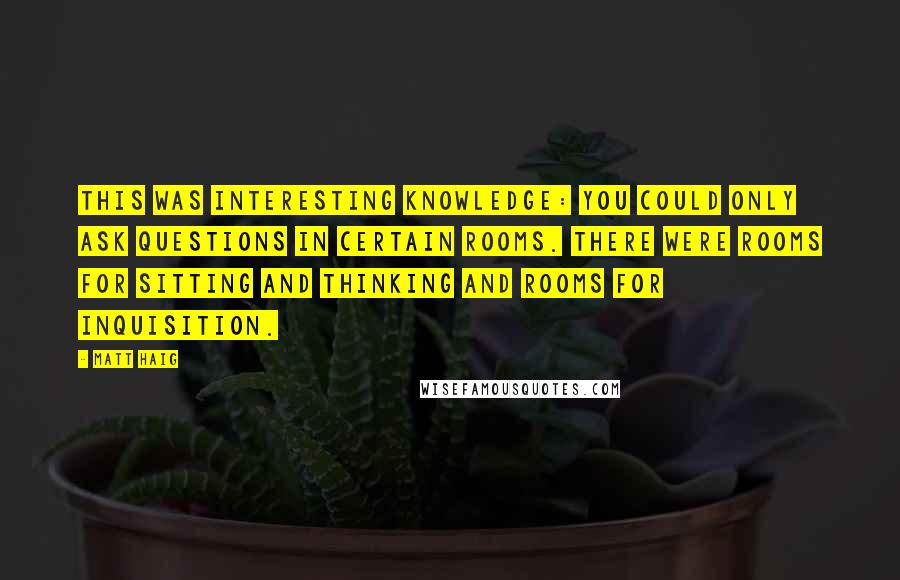 Matt Haig Quotes: This was interesting knowledge: you could only ask questions in certain rooms. There were rooms for sitting and thinking and rooms for inquisition.