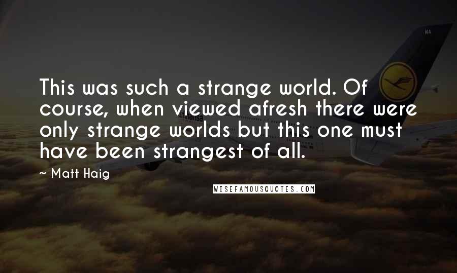 Matt Haig Quotes: This was such a strange world. Of course, when viewed afresh there were only strange worlds but this one must have been strangest of all.