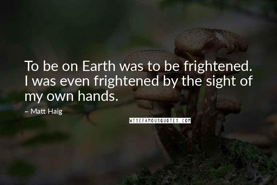 Matt Haig Quotes: To be on Earth was to be frightened. I was even frightened by the sight of my own hands.