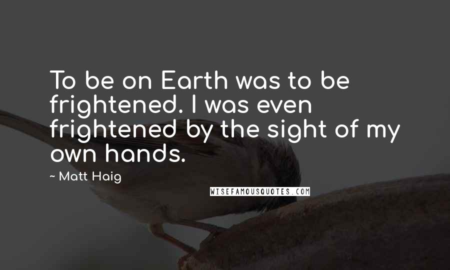 Matt Haig Quotes: To be on Earth was to be frightened. I was even frightened by the sight of my own hands.