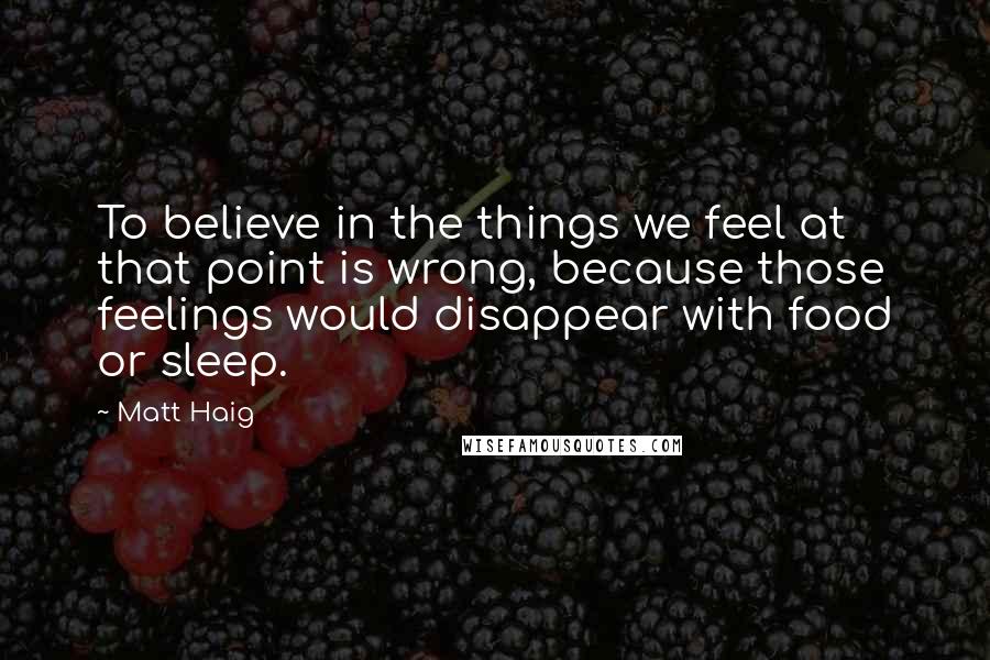 Matt Haig Quotes: To believe in the things we feel at that point is wrong, because those feelings would disappear with food or sleep.