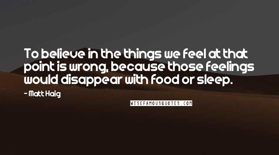 Matt Haig Quotes: To believe in the things we feel at that point is wrong, because those feelings would disappear with food or sleep.