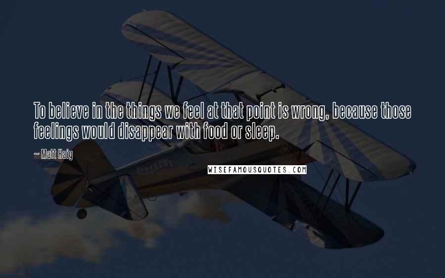 Matt Haig Quotes: To believe in the things we feel at that point is wrong, because those feelings would disappear with food or sleep.