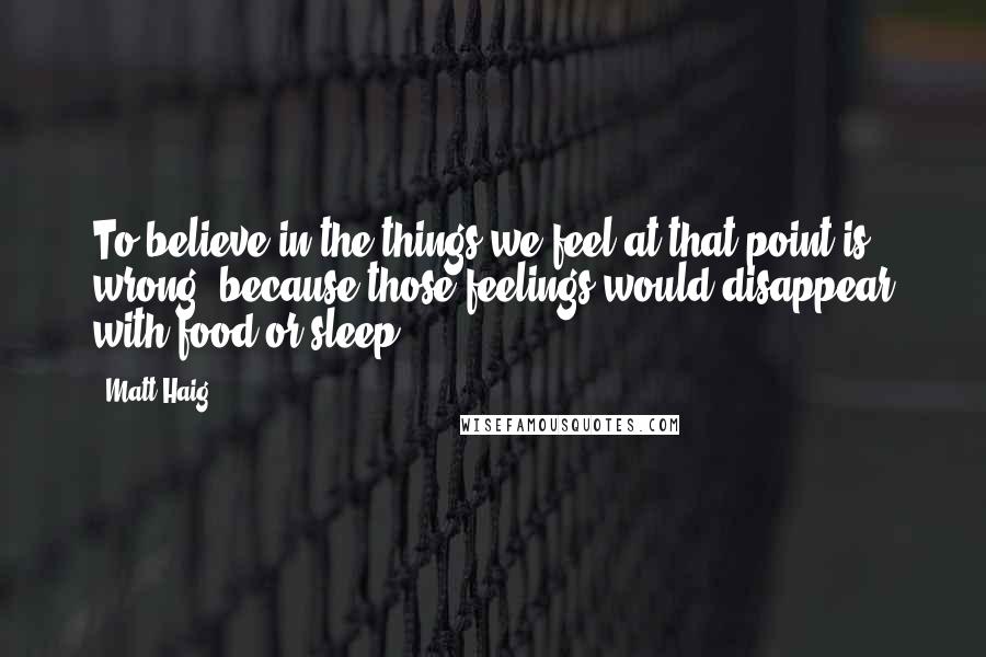 Matt Haig Quotes: To believe in the things we feel at that point is wrong, because those feelings would disappear with food or sleep.