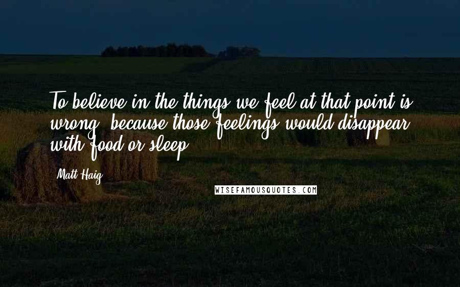 Matt Haig Quotes: To believe in the things we feel at that point is wrong, because those feelings would disappear with food or sleep.