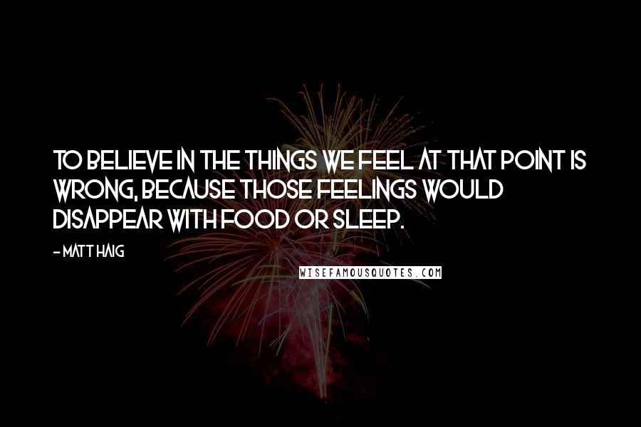 Matt Haig Quotes: To believe in the things we feel at that point is wrong, because those feelings would disappear with food or sleep.