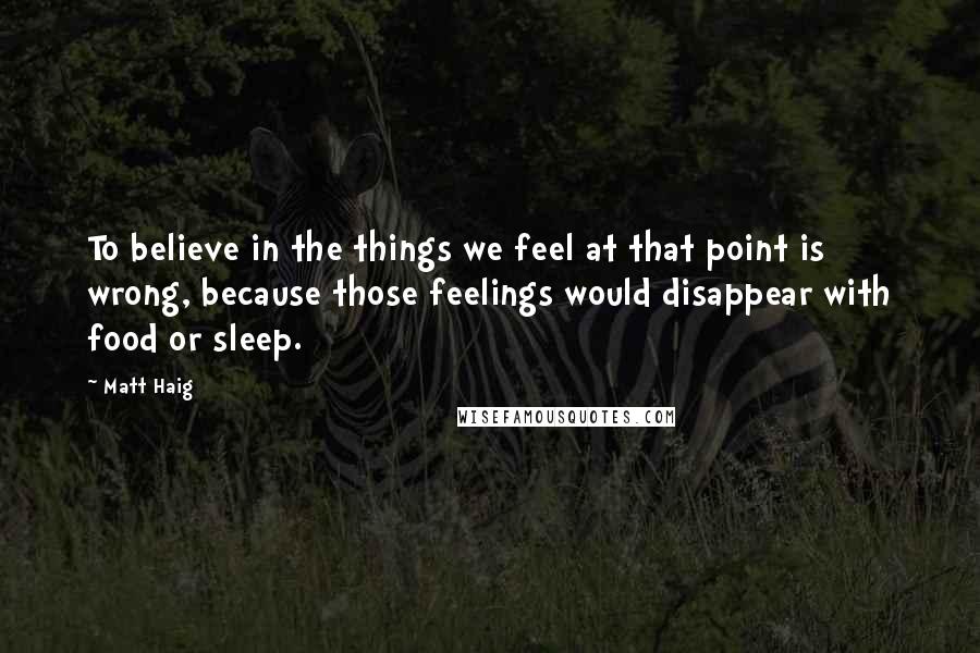Matt Haig Quotes: To believe in the things we feel at that point is wrong, because those feelings would disappear with food or sleep.