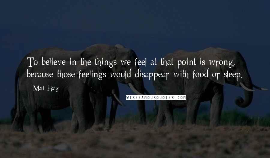 Matt Haig Quotes: To believe in the things we feel at that point is wrong, because those feelings would disappear with food or sleep.