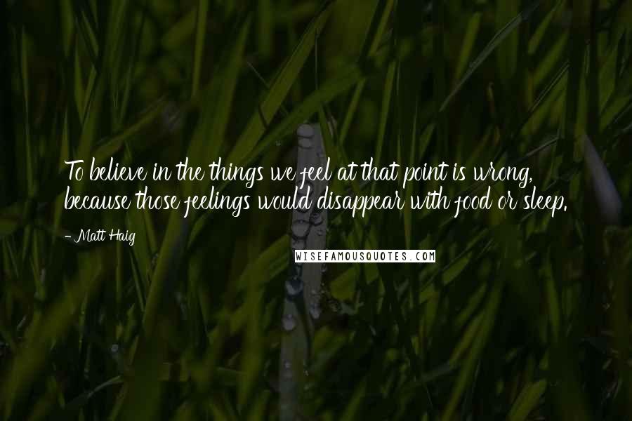 Matt Haig Quotes: To believe in the things we feel at that point is wrong, because those feelings would disappear with food or sleep.