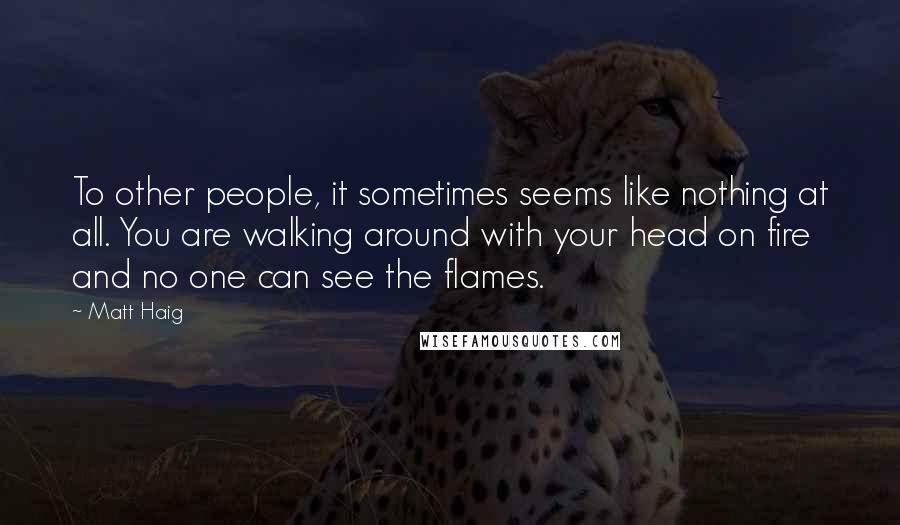 Matt Haig Quotes: To other people, it sometimes seems like nothing at all. You are walking around with your head on fire and no one can see the flames.