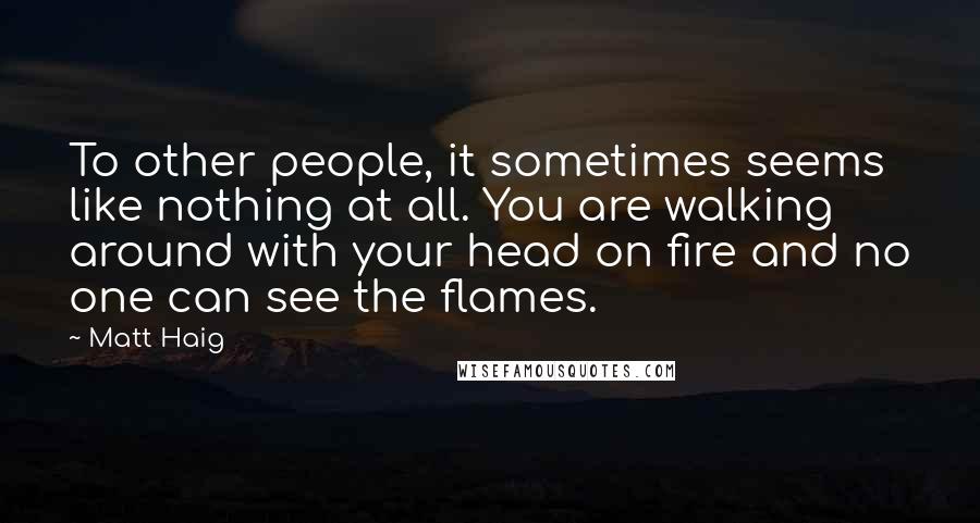 Matt Haig Quotes: To other people, it sometimes seems like nothing at all. You are walking around with your head on fire and no one can see the flames.