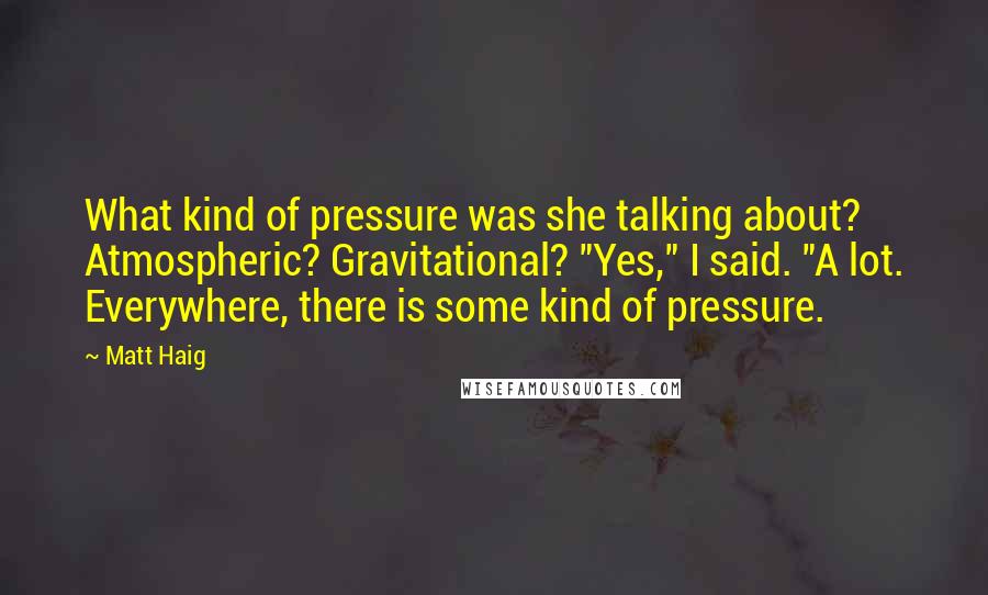 Matt Haig Quotes: What kind of pressure was she talking about? Atmospheric? Gravitational? "Yes," I said. "A lot. Everywhere, there is some kind of pressure.