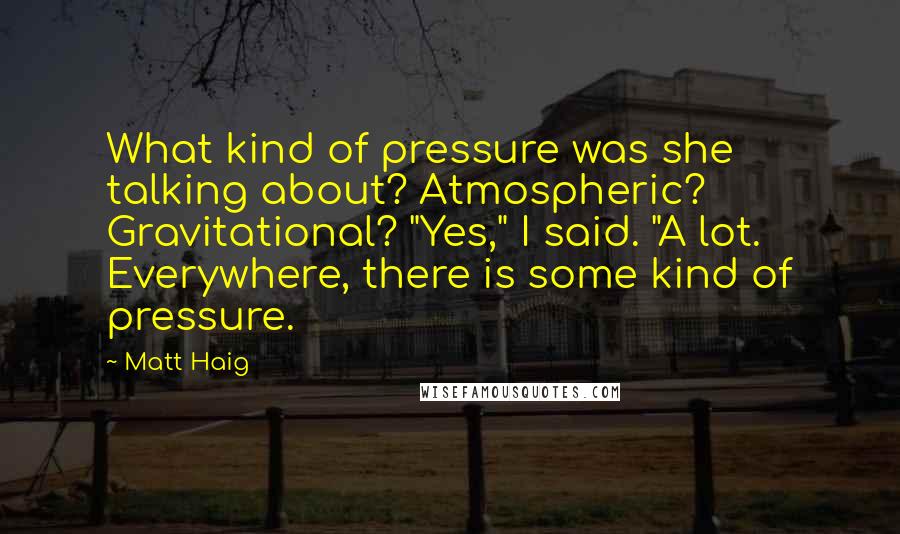Matt Haig Quotes: What kind of pressure was she talking about? Atmospheric? Gravitational? "Yes," I said. "A lot. Everywhere, there is some kind of pressure.