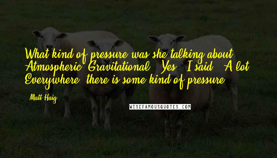 Matt Haig Quotes: What kind of pressure was she talking about? Atmospheric? Gravitational? "Yes," I said. "A lot. Everywhere, there is some kind of pressure.