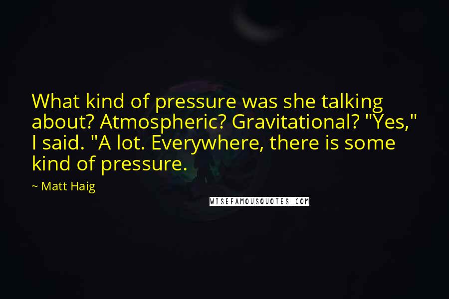 Matt Haig Quotes: What kind of pressure was she talking about? Atmospheric? Gravitational? "Yes," I said. "A lot. Everywhere, there is some kind of pressure.