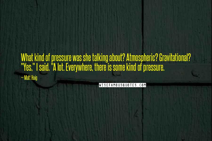 Matt Haig Quotes: What kind of pressure was she talking about? Atmospheric? Gravitational? "Yes," I said. "A lot. Everywhere, there is some kind of pressure.