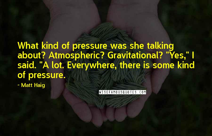 Matt Haig Quotes: What kind of pressure was she talking about? Atmospheric? Gravitational? "Yes," I said. "A lot. Everywhere, there is some kind of pressure.