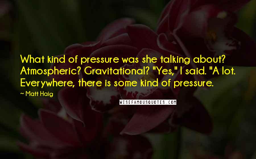 Matt Haig Quotes: What kind of pressure was she talking about? Atmospheric? Gravitational? "Yes," I said. "A lot. Everywhere, there is some kind of pressure.