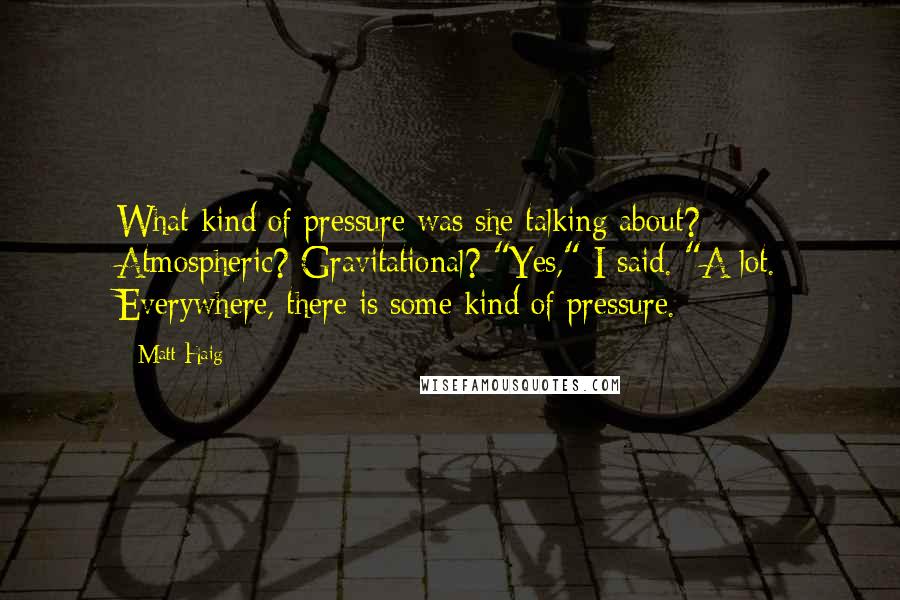 Matt Haig Quotes: What kind of pressure was she talking about? Atmospheric? Gravitational? "Yes," I said. "A lot. Everywhere, there is some kind of pressure.