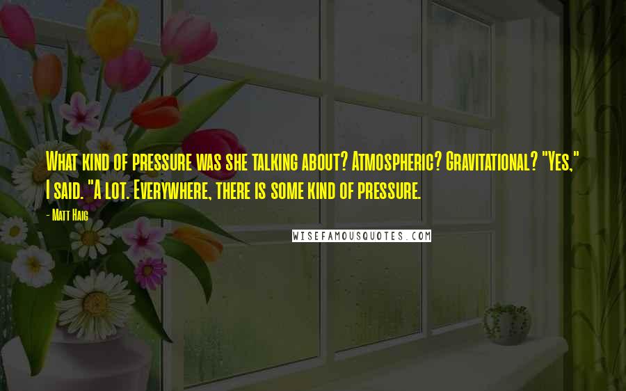 Matt Haig Quotes: What kind of pressure was she talking about? Atmospheric? Gravitational? "Yes," I said. "A lot. Everywhere, there is some kind of pressure.