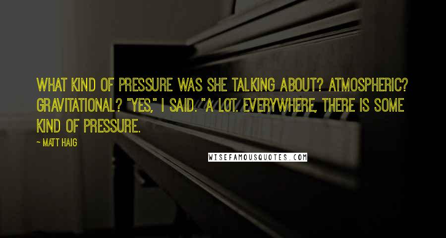 Matt Haig Quotes: What kind of pressure was she talking about? Atmospheric? Gravitational? "Yes," I said. "A lot. Everywhere, there is some kind of pressure.