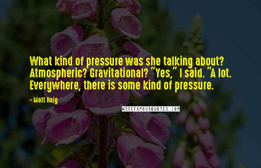Matt Haig Quotes: What kind of pressure was she talking about? Atmospheric? Gravitational? "Yes," I said. "A lot. Everywhere, there is some kind of pressure.