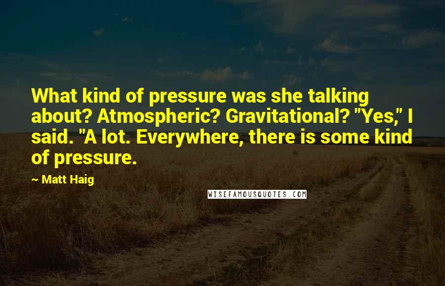 Matt Haig Quotes: What kind of pressure was she talking about? Atmospheric? Gravitational? "Yes," I said. "A lot. Everywhere, there is some kind of pressure.