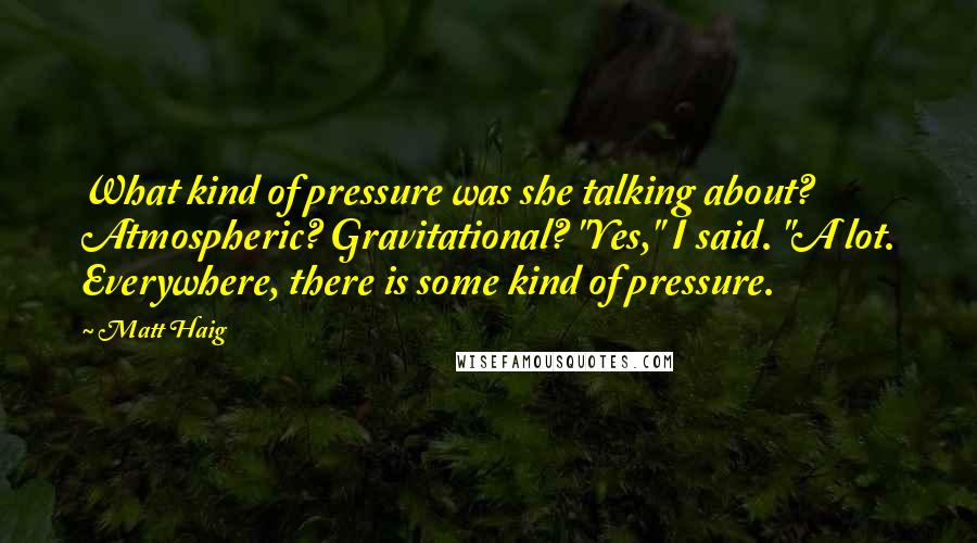 Matt Haig Quotes: What kind of pressure was she talking about? Atmospheric? Gravitational? "Yes," I said. "A lot. Everywhere, there is some kind of pressure.