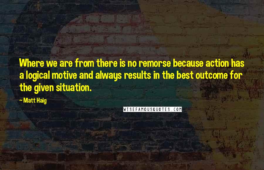 Matt Haig Quotes: Where we are from there is no remorse because action has a logical motive and always results in the best outcome for the given situation.